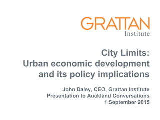 City Limits:
Urban economic development
and its policy implications
John Daley, CEO, Grattan Institute
Presentation to Auckland Conversations
1 September 2015
 