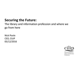 Securing the Future:
The library and information profession and where we
go from here
Nick Poole
CEO, CILIP
05/12/2016
 