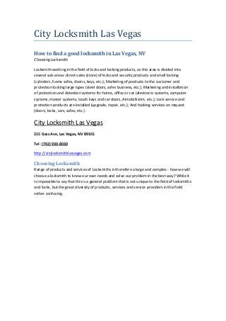 City Locksmith Las Vegas
How to find a good locksmith in Las Vegas, NV
Choosing Locksmith
Locksmith working in the field of locks and locking products, as this area is divided into
several sub-areas: direct sales (store) of locks and security products and small locking
(cylinders, home safes, chains, keys, etc.); Marketing of products to the customer and
protection locking large types (steel doors, safes business, etc.); Marketing and installation
of protection and detection systems for home, office or car (electronic systems, computer
systems, master systems, touch keys and car doors, Aimobiliizrim, etc.); Lock service and
protection products are installed (upgrade, repair, etc.); And hacking services on request
(doors, locks, cars, safes, etc.).
City Locksmith Las Vegas
215 Gass Ave, Las Vegas, NV 89101
Tel: (702) 930-8030
http://citylocksmithlasvegas.com
Choosing Locksmith
Range of products and services of Locksmiths is therefore a large and complex - how we will
choose a locksmith to know our own needs and solve our problem in the best way? While it
is impossible to say that this is a general problem that is not unique to the field of locksmiths
and locks, but the great diversity of products, services and service providers in this field
rather confusing.
 