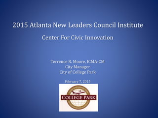 2015 Atlanta New Leaders Council Institute
Center For Civic Innovation
Terrence R. Moore, ICMA-CM
City Manager
City of College Park
February 7, 2015
 