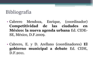 Bibliografía
• Cabrero Mendoza, Enrique, (coordinador)
  Competitividad de las ciudades en
  México: la nueva agenda urbana Ed. CIDE-
  SE, México, D.F.2009.

• Cabrero, E. y D. Arellano (coordinadores) El
  gobierno municipal a debate Ed. CIDE,
  D.F.2011.
 