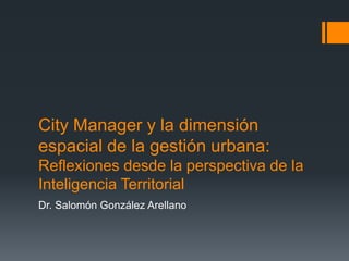 City Manager y la dimensión
espacial de la gestión urbana:
Reflexiones desde la perspectiva de la
Inteligencia Territorial
Dr. Salomón González Arellano
 