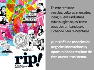 En este remix de vínculos, culturas, mercados, ideas; nuevas industrias están surgiendo, así como otras derrumbándose o luchando para reinventarse. y un sinfín de modelos de negocios innovadores y oportunidades resultan de éste nuevo ecosistema. 