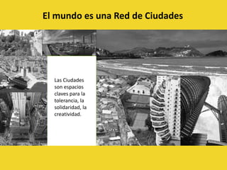 El mundo es una Red de CiudadesLas Ciudades son espacios claves para la tolerancia, la solidaridad, la creatividad.