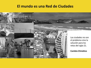 El mundo es una Red de CiudadesLas ciudades no son el problema sino la solución para los retos del siglo 21.Cambio Climático