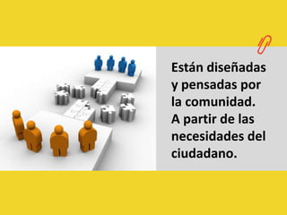 Están diseñadas y pensadas por la comunidad.A partir de las necesidades del ciudadano.