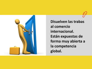 Disuelven las trabas al comercio internacional.Están expuestas de forma muy abierta a la competencia global.
