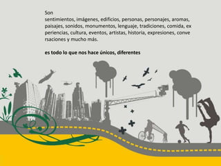 Son sentimientos, imágenes, edificios, personas, personajes, aromas, paisajes, sonidos, monumentos, lenguaje, tradiciones, comida, experiencias, cultura, eventos, artistas, historia, expresiones, conversaciones y mucho más.es todo lo que nos hace únicos, diferentes