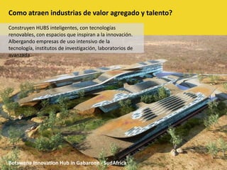 Como atraen industrias de valor agregado y talento?Construyen HUBS inteligentes, con tecnologías renovables, con espacios que inspiran a la innovación. Albergando empresas de uso intensivo de la tecnología, institutos de investigación, laboratorios de avanzada.BotswanaInnovationHub in Gabarone - SudAfrica