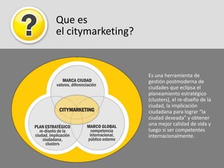 Que es el citymarketing?Es una herramienta de gestión postmoderna de ciudades que eclipsa el planeamiento estratégico (clusters), el re-diseño de la ciudad, la implicación ciudadana para lograr “la ciudad deseada” y obtener una mejor calidad de vida y luego si ser competentes internacionalmente.