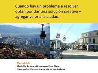 Cuando hay un problema a resolver optan por dar una solución creativa y agregar valor a la ciudad.MetroCableMedellín, Reforma Urbana con Poca Plata.Un caso de éxito que se exporta y atrae turistas. 