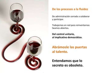 De los procesos a la fluidezDe administración cerrada a colaborar y participar. Trabajemos en red para reinventarnosSeamos abiertos.Del control unitario, al implicativo democrático. Abrámosle las puertas al talento.Entendamos que lo secreto es obsoleto.