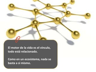 El motor de la vida es el vínculo, todo está relacionado. Como en un ecosistema, nada se basta a si mismo. 