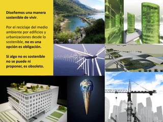 Diseñemos una manera sostenible de vivir.Por el reciclaje del medio ambiente por edificios y urbanizaciones desde lo sostenible, no es una opción es obligación.Si algo no es sostenible no se puede ni proponer, es obsoleto. 