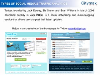 TYPES OF SOCIAL MEDIA & TRAFFIC ANALYTICS

  Twitter, founded by Jack Dorsey, Biz Stone, and Evan Williams in March 2006
  (launched publicly in July 2006), is a social networking and micro-blogging
  service that allows users to post their latest updates.


         Below is a screenshot of the homepage for Twitter www.twitter.com
 