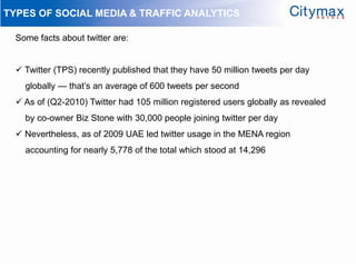 TYPES OF SOCIAL MEDIA & TRAFFIC ANALYTICS

  Some facts about twitter are:


   Twitter (TPS) recently published that they have 50 million tweets per day
    globally — that’s an average of 600 tweets per second
   As of (Q2-2010) Twitter had 105 million registered users globally as revealed
    by co-owner Biz Stone with 30,000 people joining twitter per day
   Nevertheless, as of 2009 UAE led twitter usage in the MENA region
    accounting for nearly 5,778 of the total which stood at 14,296
 