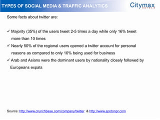 TYPES OF SOCIAL MEDIA & TRAFFIC ANALYTICS

  Some facts about twitter are:


   Majority (35%) of the users tweet 2-5 times a day while only 16% tweet
    more than 10 times
   Nearly 50% of the regional users opened a twitter account for personal
    reasons as compared to only 10% being used for business
   Arab and Asians were the dominant users by nationality closely followed by
    Europeans expats




  Source: http://www.crunchbase.com/company/twitter & http://www.spotonpr.com
 