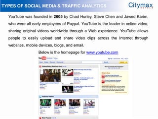 TYPES OF SOCIAL MEDIA & TRAFFIC ANALYTICS

  YouTube was founded in 2005 by Chad Hurley, Steve Chen and Jawed Karim,
  who were all early employees of Paypal. YouTube is the leader in online video,
  sharing original videos worldwide through a Web experience. YouTube allows
  people to easily upload and share video clips across the Internet through
  websites, mobile devices, blogs, and email.
                   Below is the homepage for www.youtube.com
 