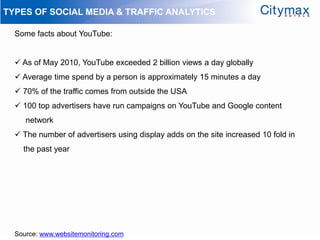 TYPES OF SOCIAL MEDIA & TRAFFIC ANALYTICS

  Some facts about YouTube:


   As of May 2010, YouTube exceeded 2 billion views a day globally
   Average time spend by a person is approximately 15 minutes a day
   70% of the traffic comes from outside the USA
   100 top advertisers have run campaigns on YouTube and Google content
     network
   The number of advertisers using display adds on the site increased 10 fold in
    the past year




  Source: www.websitemonitoring.com
 