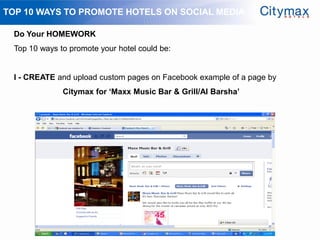 TOP 10 WAYS TO PROMOTE HOTELS ON SOCIAL MEDIA

 Do Your HOMEWORK
 Top 10 ways to promote your hotel could be:


 I - CREATE and upload custom pages on Facebook example of a page by
              Citymax for „Maxx Music Bar & Grill/Al Barsha‟
 