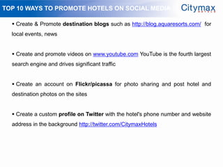 TOP 10 WAYS TO PROMOTE HOTELS ON SOCIAL MEDIA

   Create & Promote destination blogs such as http://blog.aquaresorts.com/ for
  local events, news


   Create and promote videos on www.youtube.com YouTube is the fourth largest
  search engine and drives significant traffic


   Create an account on Flickr/picassa for photo sharing and post hotel and
  destination photos on the sites


   Create a custom profile on Twitter with the hotel's phone number and website
  address in the background http://twitter.com/CitymaxHotels
 