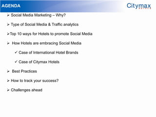 AGENDA

  Social Media Marketing – Why?

  Type of Social Media & Traffic analytics

 Top 10 ways for Hotels to promote Social Media

  How Hotels are embracing Social Media

      Case of International Hotel Brands

      Case of Citymax Hotels

  Best Practices

  How to track your success?

  Challenges ahead
 