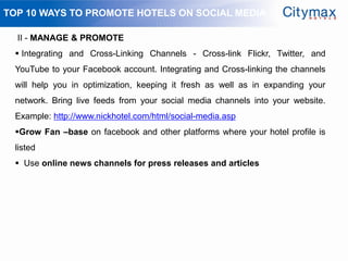 TOP 10 WAYS TO PROMOTE HOTELS ON SOCIAL MEDIA

  II - MANAGE & PROMOTE
  Integrating and Cross-Linking Channels - Cross-link Flickr, Twitter, and
 YouTube to your Facebook account. Integrating and Cross-linking the channels
 will help you in optimization, keeping it fresh as well as in expanding your
 network. Bring live feeds from your social media channels into your website.
 Example: http://www.nickhotel.com/html/social-media.asp
 Grow Fan –base on facebook and other platforms where your hotel profile is
 listed
  Use online news channels for press releases and articles
 