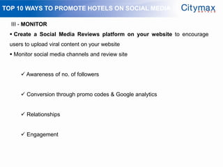 TOP 10 WAYS TO PROMOTE HOTELS ON SOCIAL MEDIA

  III - MONITOR
  Create a Social Media Reviews platform on your website to encourage
 users to upload viral content on your website
  Monitor social media channels and review site


      Awareness of no. of followers


      Conversion through promo codes & Google analytics


      Relationships


      Engagement
 