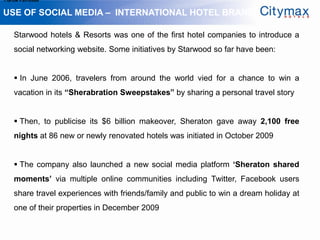1.Grow Fan-base


USE OF SOCIAL MEDIA – INTERNATIONAL HOTEL BRANDS

    Starwood hotels & Resorts was one of the first hotel companies to introduce a
    social networking website. Some initiatives by Starwood so far have been:


     In June 2006, travelers from around the world vied for a chance to win a
    vacation in its “Sherabration Sweepstakes” by sharing a personal travel story


     Then, to publicise its $6 billion makeover, Sheraton gave away 2,100 free
    nights at 86 new or newly renovated hotels was initiated in October 2009


     The company also launched a new social media platform „Sheraton shared
    moments‟ via multiple online communities including Twitter, Facebook users
    share travel experiences with friends/family and public to win a dream holiday at
    one of their properties in December 2009
 