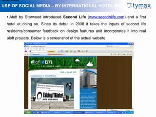 1.Grow Fan-base

USE OF SOCIAL MEDIA – BY INTERNATIONAL HOTEL BRANDS

     Aloft by Starwood introduced Second Life (www.secodnlife.com) and a first
    hotel at doing so. Since its debut in 2006 it takes the inputs of second life
    residents/consumer feedback on design features and incorporates it into real
    aloft projects. Below is a screenshot of the actual website
 