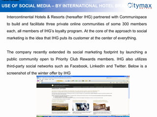 1.Grow Fan-base

USE OF SOCIAL MEDIA – BY INTERNATIONAL HOTEL BRANDS

    Intercontinental Hotels & Resorts (hereafter IHG) partnered with Communispace
    to build and facilitate three private online communities of some 300 members
    each, all members of IHG’s loyalty program. At the core of the approach to social
    marketing is the idea that IHG puts its customer at the center of everything.


    The company recently extended its social marketing footprint by launching a
    public community open to Priority Club Rewards members. IHG also utilizes
    third-party social networks such as Facebook, LinkedIn and Twitter. Below is a
    screenshot of the winter offer by IHG
 