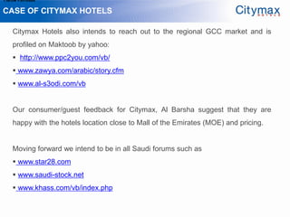 1.Grow Fan-base

CASE OF CITYMAX HOTELS

    Citymax Hotels also intends to reach out to the regional GCC market and is
    profiled on Maktoob by yahoo:
     http://www.ppc2you.com/vb/
     www.zawya.com/arabic/story.cfm
     www.al-s3odi.com/vb


    Our consumer/guest feedback for Citymax, Al Barsha suggest that they are
    happy with the hotels location close to Mall of the Emirates (MOE) and pricing.


    Moving forward we intend to be in all Saudi forums such as
     www.star28.com
     www.saudi-stock.net
     www.khass.com/vb/index.php
 