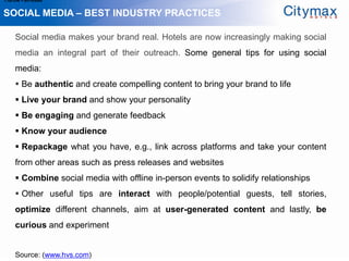 1.Grow Fan-base

SOCIAL MEDIA – BEST INDUSTRY PRACTICES

    Social media makes your brand real. Hotels are now increasingly making social
    media an integral part of their outreach. Some general tips for using social
    media:
     Be authentic and create compelling content to bring your brand to life
     Live your brand and show your personality
     Be engaging and generate feedback
     Know your audience
     Repackage what you have, e.g., link across platforms and take your content
    from other areas such as press releases and websites
     Combine social media with offline in-person events to solidify relationships
     Other useful tips are interact with people/potential guests, tell stories,
    optimize different channels, aim at user-generated content and lastly, be
    curious and experiment


    Source: (www.hvs.com)
 