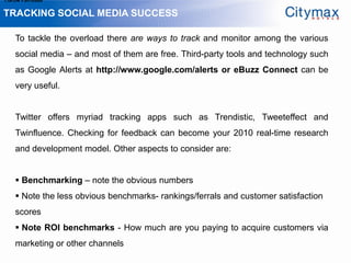1.Grow Fan-base

TRACKING SOCIAL MEDIA SUCCESS

    To tackle the overload there are ways to track and monitor among the various
    social media – and most of them are free. Third-party tools and technology such
    as Google Alerts at http://www.google.com/alerts or eBuzz Connect can be
    very useful.


    Twitter offers myriad tracking apps such as Trendistic, Tweeteffect and
    Twinfluence. Checking for feedback can become your 2010 real-time research
    and development model. Other aspects to consider are:


     Benchmarking – note the obvious numbers
     Note the less obvious benchmarks- rankings/ferrals and customer satisfaction
    scores
     Note ROI benchmarks - How much are you paying to acquire customers via
    marketing or other channels
 