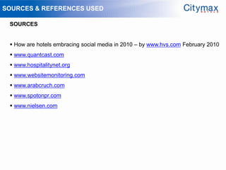 SOURCES & REFERENCES USED

 SOURCES


  How are hotels embracing social media in 2010 – by www.hvs.com February 2010
  www.quantcast.com
  www.hospitalitynet.org
  www.websitemonitoring.com
  www.arabcruch.com
  www.spotonpr.com
  www.nielsen.com
 