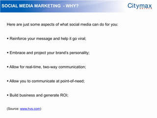 SOCIAL MEDIA MARKETING - WHY?



 Here are just some aspects of what social media can do for you:


  Reinforce your message and help it go viral;


  Embrace and project your brand’s personality;


  Allow for real-time, two-way communication;


  Allow you to communicate at point-of-need;


  Build business and generate ROI;


 (Source: www.hvs.com)
 