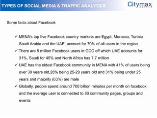 TYPES OF SOCIAL MEDIA & TRAFFIC ANALYTICS


  Some facts about Facebook


       MENA’s top five Facebook country markets are Egypt, Morocco, Tunisia,
        Saudi Arabia and the UAE, account for 70% of all users in the region
       There are 5 million Facebook users in GCC off which UAE accounts for
        31%, Saudi for 45% and North Africa has 7.7 million
       UAE has the oldest Facebook community in MENA with 41% of users being
        over 30 years old,28% being 25-29 years old and 31% being under 25
        years and majority (63%) are male
       Globally, people spend around 700 billion minutes per month on facebook
        and the average user is connected to 80 community pages, groups and
        events
 
