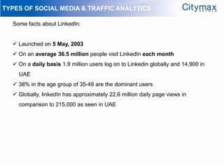 TYPES OF SOCIAL MEDIA & TRAFFIC ANALYTICS

  Some facts about LinkedIn:


   Launched on 5 May, 2003
   On an average 36.5 million people visit LinkedIn each month
   On a daily basis 1.9 million users log on to Linkedin globally and 14,900 in
    UAE
   38% in the age group of 35-49 are the dominant users
   Globally, linkedIn has approximately 22.6 million daily page views in
    comparison to 215,000 as seen in UAE
 