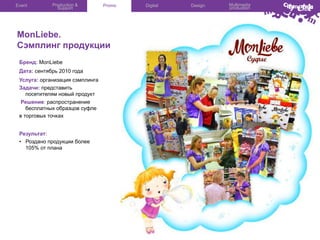 Event

Production &
Support

Promo

MonLiebe.
Сэмплинг продукции
Бренд: MonLiebe
Дата: сентябрь 2010 года
Услуга: организация сэмплинга
Задачи: представить
посетителям новый продукт
Решение: распространение
бесплатных образцов суфле
в торговых точках
Результат:
•  Роздано продукции более
105% от плана

Digital

Design

Multimedia
production

 