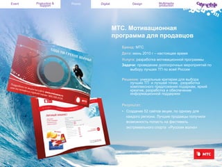 Event

Production &
Support

Promo

Digital

Design

Multimedia
production

МТС. Мотивационная
программа для продавцов
Бренд: МТС
Дата: июнь 2010 г – настоящее время
Услуга: разработка мотивационной программы
Задачи: проведение долгосрочных мероприятий по
выбору лучших ТП по всей России
Решение: уникальные критерии для выбора
лучших ТП и лучшей точки, разработка
комплексного предложения подаркам, яркий
креатив, разработка и обеспечение
информационной поддержки
Результат:
•  Создание 52 сайтов акции, по одному для
каждого региона. Лучшие продавцы получили
возможность попасть на фестиваль
экстремального спорта «Русская волна»

 