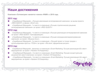 Наши достижения
Компания «Ситиметрия» является членом «РАМУ» с 2010 года.

2011 год:
● 
● 

«Серебряный Меркурий», «Лучшая реализация интегрированной кампании» за выход проекта
«RED QUEST» в финал «Short List».
«Серебряный Меркурий», 1-е место в номинации «Лучшее стратегическое решение
интегрированной кампании» за проект «RED QUEST»

2012 год:
● 
● 
● 

«Серебряный Меркурий», 1-е место в номинации «Лучшая реализация интегрированной кампании
за проект «RED QUEST: Трансформация».
«Серебряный Меркурий», 1-е место в номинации «Лучшая непроданная/нереализованная
кампания» за проект «Музыка Альп».
«Серебряный Меркурий», 3-е место в номинации «Лучший проект в точках продаж с
использованием простых POSm» за проект «Re:store: оформление витрин»

2013 год:
● 
● 
● 

«Серебряный Меркурий», финалист в номинации «Event Marketing: Лучшая реализация b2c ивентмероприятия» за проект «Hackers VS Kaspersky».
«Серебряный Меркурий», 2-е место в номинации «Event Marketing: Лучшее концептуальное
решение b2c ивент-компании» за проект «Hackers VS Kaspersky».
«Серебряный Меркурий», 3-е место в номинации «Event Marketing: Лучшая реализация b2c ивентмероприятия» за проект «Hackers VS Kaspersky».

 