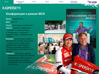 Event

Production &
Support

Promo

Конференция в рамках MCR
Бренд: Kaspersky Lab
Дата: 22/07/13
Услуга: организация конференции
Задачи: провести конференцию
и интервью с главой компании
В. Касперским и с ведущими
разработчиками и специалистами
компании.
Решение: коммуникация прошла по
оригинальной системе презентации
от Kaspersky Lab. Презентация,
оформленная в виде комикса,
отражала ключевую проблему и
наглядно демонстрировала пути её
решения
Результат: Технически сложное
мероприятие прошло без проблем.
•  Представители СМИ получили
в полной мере как полезную
информацию, так и позитивные
впечатления

Digital

Design

Multimedia
production

 