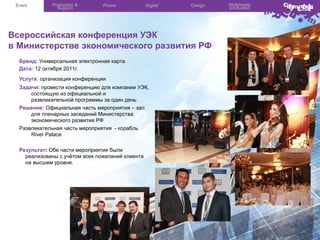 Event

Production &
Support

Promo

Digital

Design

Всероссийская конференция УЭК
в Министерстве экономического развития РФ
Бренд: Универсальная электронная карта
Дата: 12 октября 2011г.
Услуга: организация конференции
Задачи: провести конференцию для компании УЭК,
состоящую из официальной и
развлекательной программы за один день
Решение: Официальная часть мероприятия – зал
для пленарных заседаний Министерства
экономического развития РФ
Развлекательная часть мероприятия - корабль
River Palace
Результат: Обе части мероприятия были
реализованы с учётом всех пожеланий клиента
на высшем уровне.

Multimedia
production

 