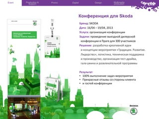 Event

Production &
Support

Promo

Digital

Design

Multimedia
production

Конференция для Skoda
Бренд:	
  SKODA
	
  	
  
Дата:	
  16/04	
  –	
  19/04,	
  2013	
  
Услуга:	
  организация	
  конференции	
  
Задачи:	
  проведение	
  выездной	
  дилерской	
  
	
  	
  конференции	
  в	
  Праге	
  для	
  300	
  участников	
  
Решение:	
  разработка	
  креативной	
  идеи	
  
	
  	
  и	
  концепции	
  мероприятия	
  «Традиции.	
  Развитие.	
  
	
  	
  Лидерство»,	
  логистика,	
  техническая	
  поддержка	
  
	
  	
  и	
  производство,	
  организация	
  тест-­‐драйва,	
  
	
  	
  гала-­‐ужина	
  и	
  развлекательной	
  программы	
  	
  
	
  
Результат:	
  	
  
•  100%	
  выполнение	
  задач	
  мероприятия	
  
•  Прекрасные	
  отзывы	
  со	
  стороны	
  клиента	
  
•  и	
  гостей	
  конференции	
  
	
  

 