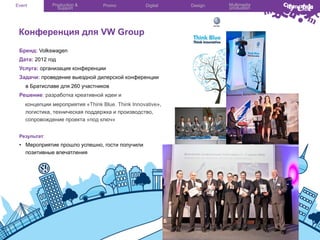 Event

Production &
Support

Promo

Digital

Конференция для VW Group
Бренд: Volkswagen
Дата: 2012 год
Услуга: организация конференции
Задачи: проведение выездной дилерской конференции
в Братиславе для 260 участников
Решение: разработка креативной идеи и
концепции мероприятия «Think Blue. Think Innovative»,
логистика, техническая поддержка и производство,
сопровождение проекта «под ключ»
Результат:

•  Мероприятие прошло успешно, гости получили
позитивные впечатления

Design

Multimedia
production

 