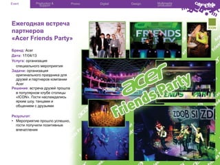 Event

Production &
Support

Promo

Ежегодная встреча
партнеров
«Acer Friends Party»
Бренд: Acer
Дата: 17/04/13
Услуга: организация
специального мероприятия
Задачи: организация
оригинального праздника для
друзей и партнеров компании
Acer
Решение: встреча друзей прошла
в популярном клубе столицы
«ICON». Гости наслаждались
ярким шоу, танцами и
общением с друзьями
Результат:
•  Мероприятие прошло успешно,
гости получили позитивные
впечатления

Digital

Design

Multimedia
production

 