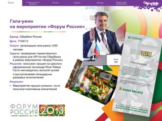 Event

Production &
Support

Promo

Digital

Гала-ужин
на мероприятии «Форум Россия»
Бренд: Сбербанк России
Дата: 17/04/13
Услуга: организация гала-ужина 1200
человек
Задачи: проведение торжественного
гала-ужина для VIP-гостей Сбербанка
в рамках мероприятия «Форум Россия»
Решение: гала-ужин прошел на красочно
оформленном теплоходе River Palace.
Гости наслаждались высокой кухней
и выступлениями легендарных
джазовых исполнителей
Результат:
•  Мероприятие прошло успешно, гости
получили позитивные впечатления

Design

Multimedia
production

 