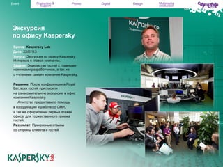 Event

Production &
Support

Promo

Экскурсия
по офису Kaspersky.
Бренд: Kaspersky Lab
Дата: 22/07/13
Услуга: Экскурсия по офису Kaspersky.
Интервью с главой компании.
Задачи: Знакомство гостей с главными
новинками разработчиков, а так же
с «членами семьи» компании Kaspersky.
Решение: После конференции в Royal
Bar, всех гостей пригласили
на ознакомительную экскурсию в офис
компании Kaspersky.
Агентство предоставило помощь
в координации и работе со СМИ,
а так же оформлении первых этажей
офиса, для торжественного приема
гостей.
Результат: Прекрасные отзывы
со стороны клиента и гостей

Digital

Design

Multimedia
production

 