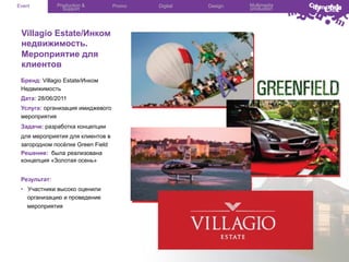 Event

Production &
Support

Villagio Estate/Инком
недвижимость.
Мероприятие для
клиентов
Бренд: Villagio Estate/Инком
Недвижимость
Дата: 28/06/2011
Услуга: организация имиджевого
мероприятия
Задачи: разработка концепции
для мероприятия для клиентов в
загородном посёлке Green Field
Решение: была реализована
концепция «Золотая осень»
Результат:
•  Участники высоко оценили
организацию и проведение
мероприятия

Promo

Digital

Design

Multimedia
production

 