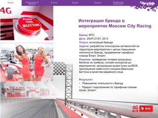 Event

Production &
Support

Promo

Digital

Design

Multimedia
production

Интеграция бренда в
мероприятие Moscow City Racing
Бренд: МТС
Дата: 20/07-21/07, 2013
Услуга: интеграция бренда
Задачи: разработка спонсорских активностей на
территории мероприятия с целью повышения
лояльности бренду; продвижение тарифных
планов Smart, Smart+.
Решение: проведение лотереи (розыгрыш
билетов на трибуну), онлайн-конкурсов до
мероприятия, организация музея гонок на MCR,
приглашение известного гонщика Дженсона
Баттона в качестве медийного лица
Результат:
•  Повышение лояльности к бренду
•  Прирост подключения по тарифным планам
Smart, Smart+.

 